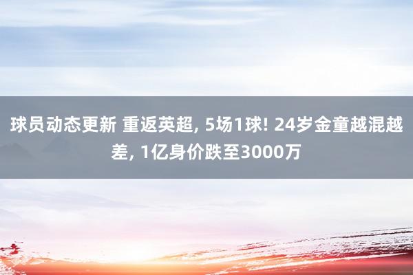 球员动态更新 重返英超, 5场1球! 24岁金童越混越差, 1亿身价跌至3000万