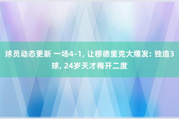 球员动态更新 一场4-1, 让穆德里克大爆发: 独造3球, 24岁天才梅开二度