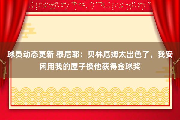 球员动态更新 穆尼耶：贝林厄姆太出色了，我安闲用我的屋子换他获得金球奖