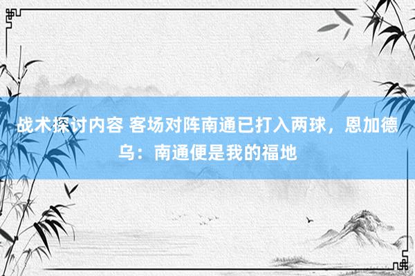 战术探讨内容 客场对阵南通已打入两球，恩加德乌：南通便是我的福地