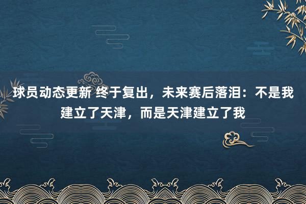 球员动态更新 终于复出，未来赛后落泪：不是我建立了天津，而是天津建立了我