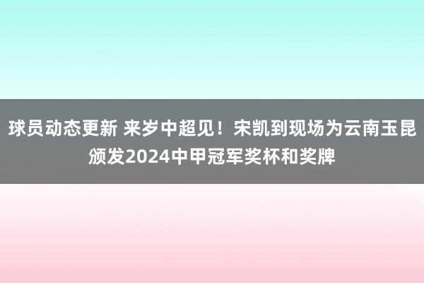 球员动态更新 来岁中超见！宋凯到现场为云南玉昆颁发2024中甲冠军奖杯和奖牌