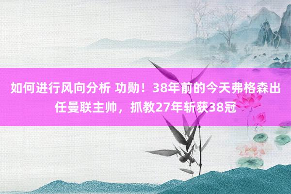 如何进行风向分析 功勋！38年前的今天弗格森出任曼联主帅，抓教27年斩获38冠