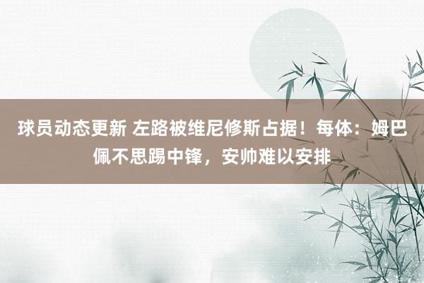 球员动态更新 左路被维尼修斯占据！每体：姆巴佩不思踢中锋，安帅难以安排