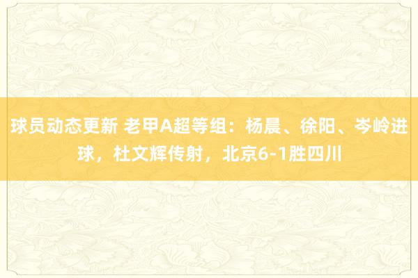 球员动态更新 老甲A超等组：杨晨、徐阳、岑岭进球，杜文辉传射，北京6-1胜四川