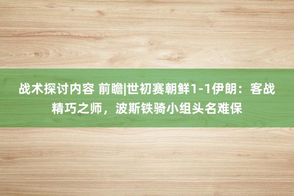 战术探讨内容 前瞻|世初赛朝鲜1-1伊朗：客战精巧之师，波斯铁骑小组头名难保