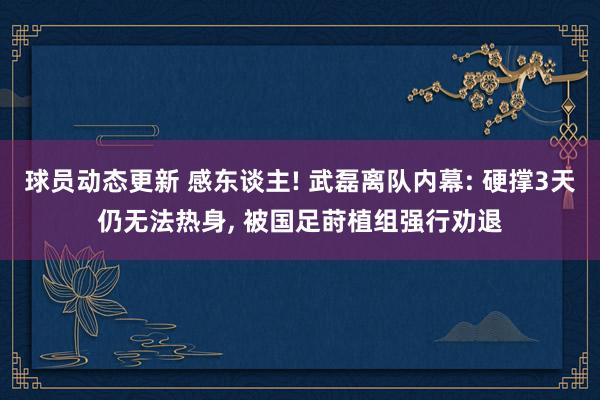 球员动态更新 感东谈主! 武磊离队内幕: 硬撑3天仍无法热身, 被国足莳植组强行劝退