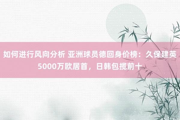 如何进行风向分析 亚洲球员德回身价榜：久保建英5000万欧居首，日韩包揽前十