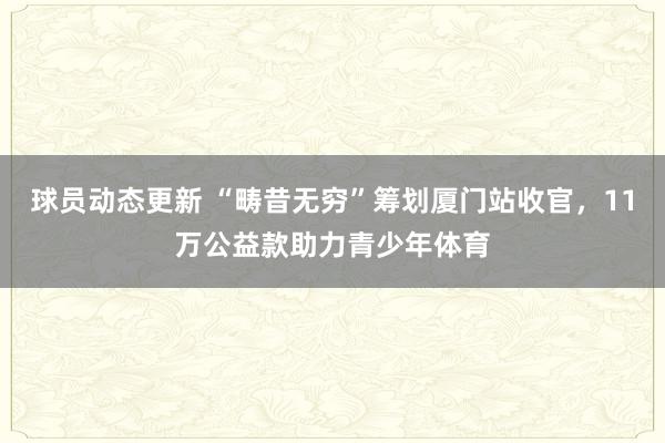 球员动态更新 “畴昔无穷”筹划厦门站收官，11万公益款助力青少年体育