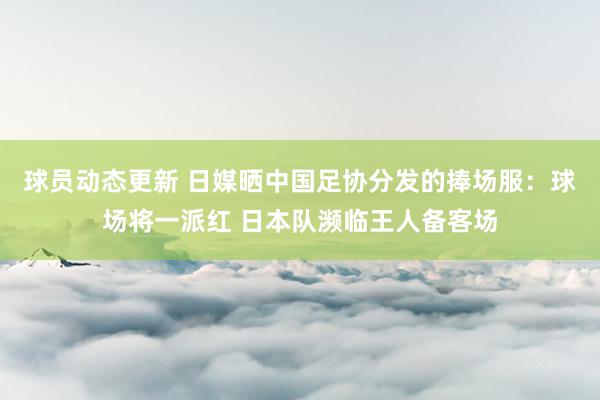 球员动态更新 日媒晒中国足协分发的捧场服：球场将一派红 日本队濒临王人备客场