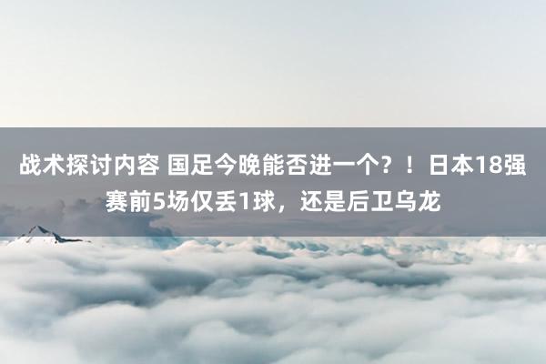 战术探讨内容 国足今晚能否进一个？！日本18强赛前5场仅丢1球，还是后卫乌龙