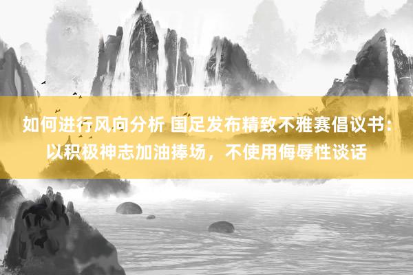 如何进行风向分析 国足发布精致不雅赛倡议书：以积极神志加油捧场，不使用侮辱性谈话