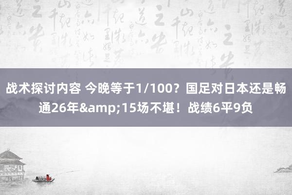 战术探讨内容 今晚等于1/100？国足对日本还是畅通26年&15场不堪！战绩6平9负