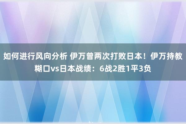 如何进行风向分析 伊万曾两次打败日本！伊万持教糊口vs日本战绩：6战2胜1平3负