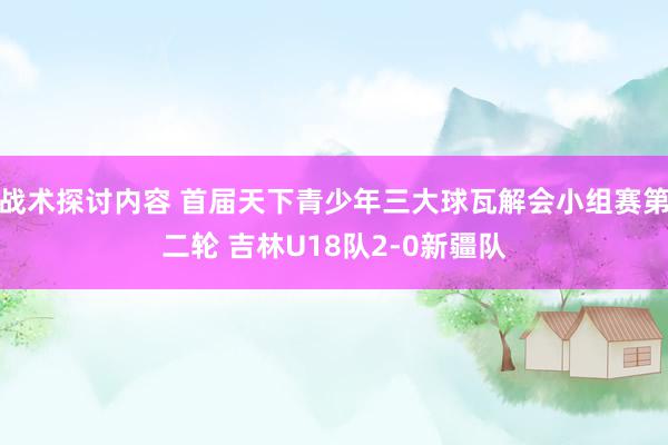 战术探讨内容 首届天下青少年三大球瓦解会小组赛第二轮 吉林U18队2-0新疆队