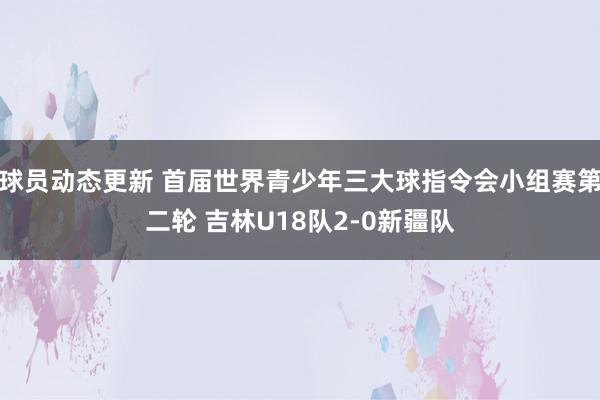 球员动态更新 首届世界青少年三大球指令会小组赛第二轮 吉林U18队2-0新疆队