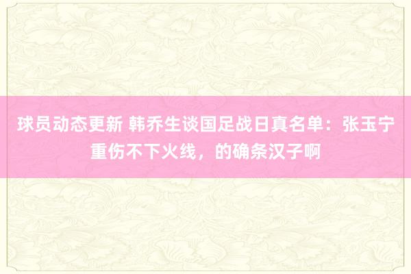 球员动态更新 韩乔生谈国足战日真名单：张玉宁重伤不下火线，的确条汉子啊