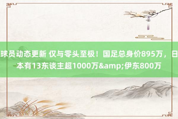 球员动态更新 仅与零头至极！国足总身价895万，日本有13东谈主超1000万&伊东800万