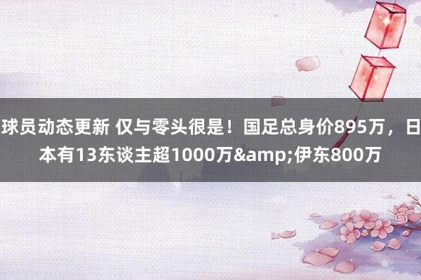 球员动态更新 仅与零头很是！国足总身价895万，日本有13东谈主超1000万&伊东800万