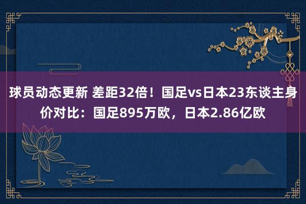 球员动态更新 差距32倍！国足vs日本23东谈主身价对比：国足895万欧，日本2.86亿欧