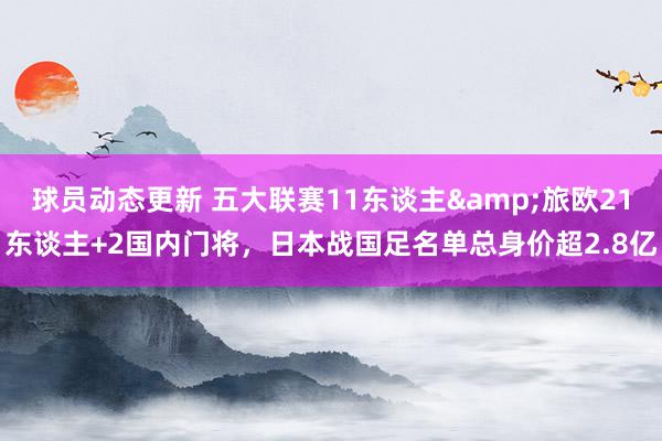 球员动态更新 五大联赛11东谈主&旅欧21东谈主+2国内门将，日本战国足名单总身价超2.8亿