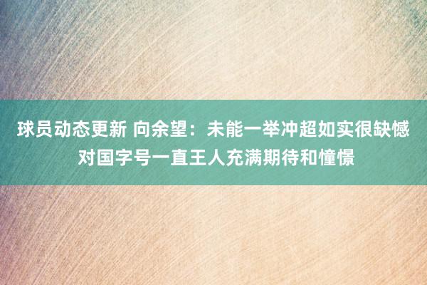 球员动态更新 向余望：未能一举冲超如实很缺憾 对国字号一直王人充满期待和憧憬