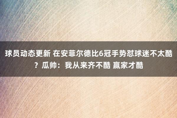 球员动态更新 在安菲尔德比6冠手势怼球迷不太酷？瓜帅：我从来齐不酷 赢家才酷