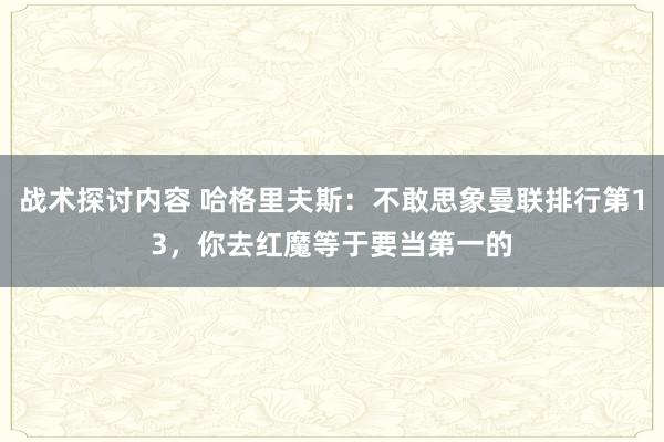 战术探讨内容 哈格里夫斯：不敢思象曼联排行第13，你去红魔等于要当第一的