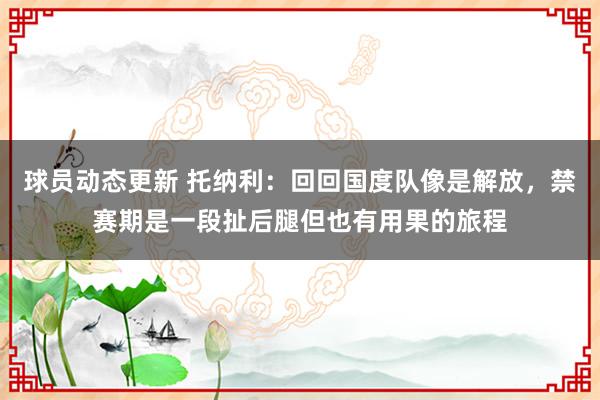 球员动态更新 托纳利：回回国度队像是解放，禁赛期是一段扯后腿但也有用果的旅程