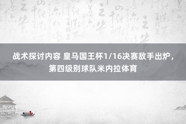 战术探讨内容 皇马国王杯1/16决赛敌手出炉，第四级别球队米内拉体育