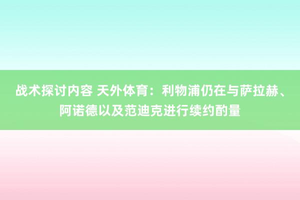 战术探讨内容 天外体育：利物浦仍在与萨拉赫、阿诺德以及范迪克进行续约酌量