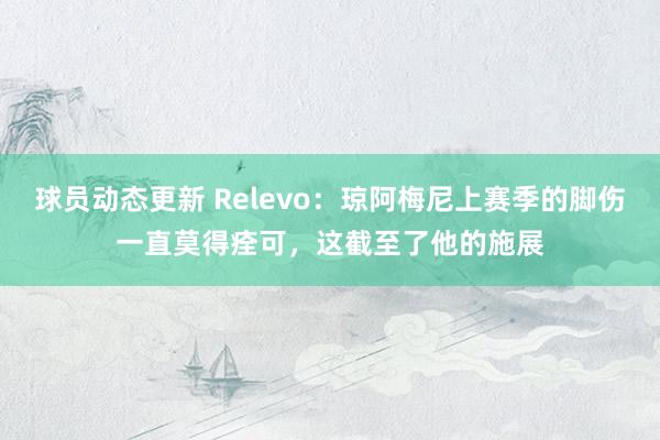 球员动态更新 Relevo：琼阿梅尼上赛季的脚伤一直莫得痊可，这截至了他的施展