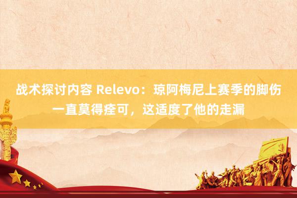 战术探讨内容 Relevo：琼阿梅尼上赛季的脚伤一直莫得痊可，这适度了他的走漏