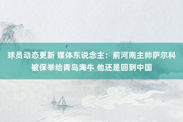 球员动态更新 媒体东说念主：前河南主帅萨尔科被保举给青岛海牛 他还是回到中国