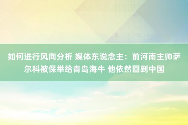 如何进行风向分析 媒体东说念主：前河南主帅萨尔科被保举给青岛海牛 他依然回到中国