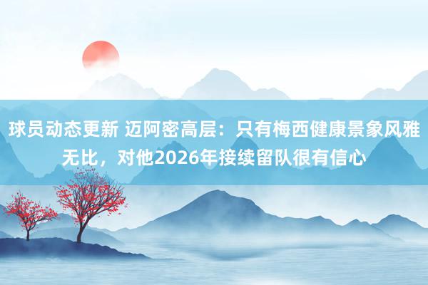 球员动态更新 迈阿密高层：只有梅西健康景象风雅无比，对他2026年接续留队很有信心