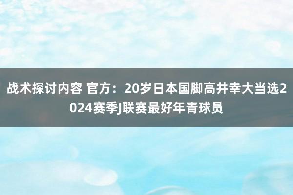 战术探讨内容 官方：20岁日本国脚高井幸大当选2024赛季J联赛最好年青球员