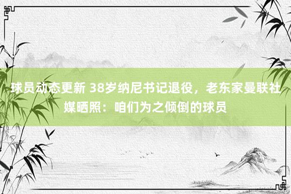 球员动态更新 38岁纳尼书记退役，老东家曼联社媒晒照：咱们为之倾倒的球员