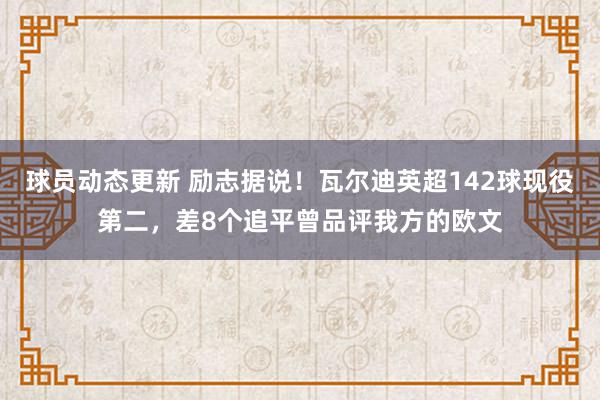 球员动态更新 励志据说！瓦尔迪英超142球现役第二，差8个追平曾品评我方的欧文