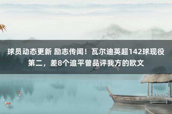 球员动态更新 励志传闻！瓦尔迪英超142球现役第二，差8个追平曾品评我方的欧文