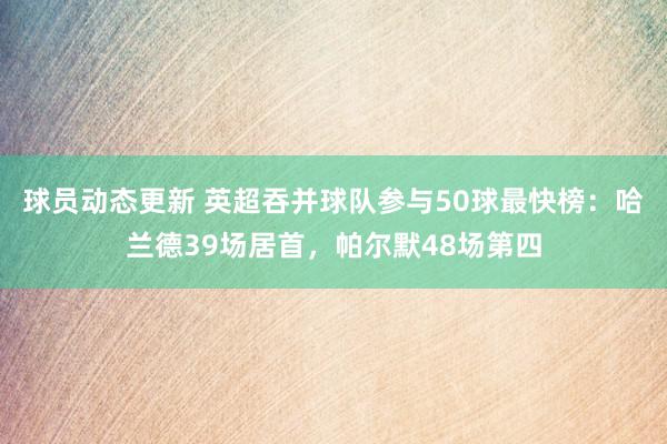 球员动态更新 英超吞并球队参与50球最快榜：哈兰德39场居首，帕尔默48场第四