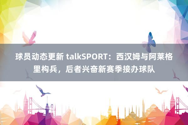 球员动态更新 talkSPORT：西汉姆与阿莱格里构兵，后者兴奋新赛季接办球队