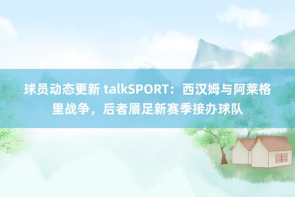 球员动态更新 talkSPORT：西汉姆与阿莱格里战争，后者餍足新赛季接办球队