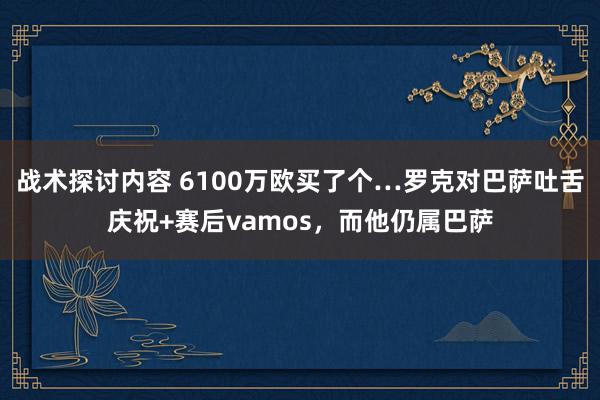 战术探讨内容 6100万欧买了个…罗克对巴萨吐舌庆祝+赛后vamos，而他仍属巴萨