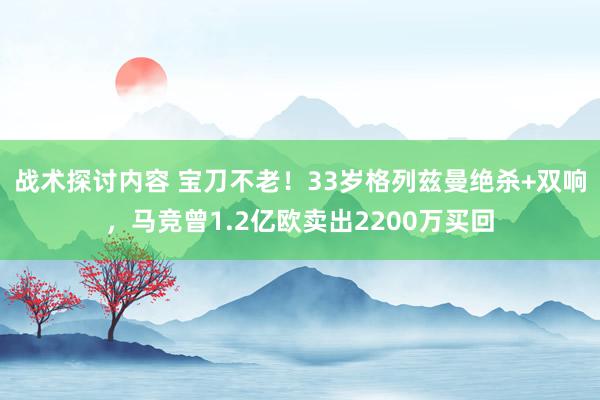 战术探讨内容 宝刀不老！33岁格列兹曼绝杀+双响，马竞曾1.2亿欧卖出2200万买回