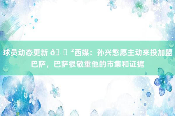 球员动态更新 😲西媒：孙兴慜愿主动来投加盟巴萨，巴萨很敬重他的市集和证据