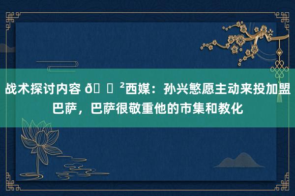 战术探讨内容 😲西媒：孙兴慜愿主动来投加盟巴萨，巴萨很敬重他的市集和教化