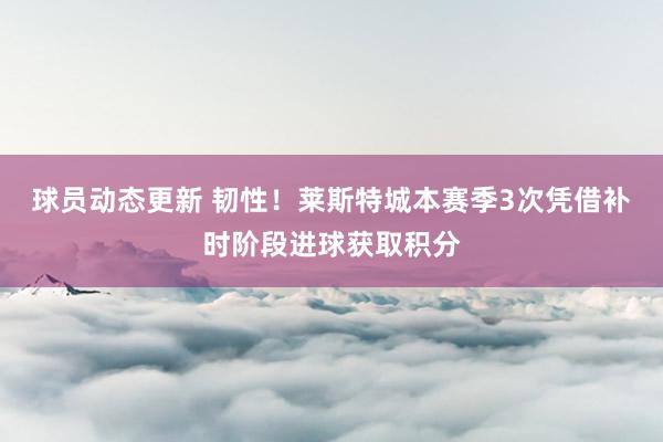 球员动态更新 韧性！莱斯特城本赛季3次凭借补时阶段进球获取积分