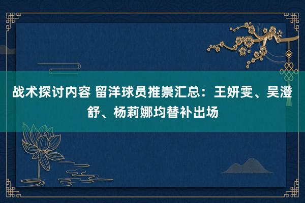 战术探讨内容 留洋球员推崇汇总：王妍雯、吴澄舒、杨莉娜均替补出场