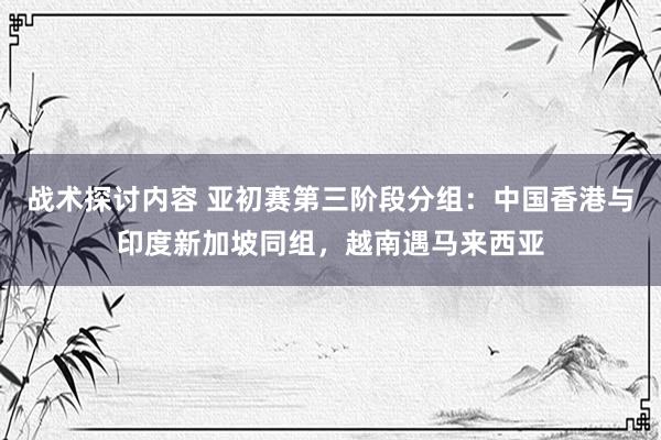 战术探讨内容 亚初赛第三阶段分组：中国香港与印度新加坡同组，越南遇马来西亚